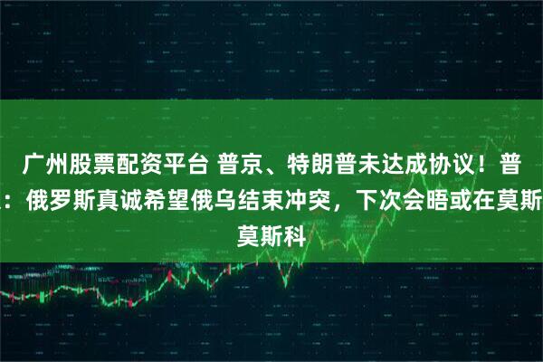广州股票配资平台 普京、特朗普未达成协议！普京：俄罗斯真诚希望俄乌结束冲突，下次会晤或在莫斯科