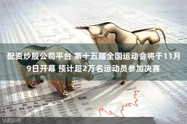 配资炒股公司平台 第十五届全国运动会将于11月9日开幕 预计超2万名运动员参加决赛