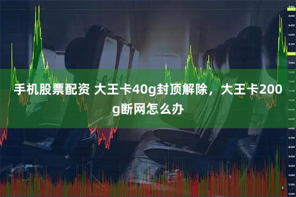 手机股票配资 大王卡40g封顶解除，大王卡200g断网怎么办