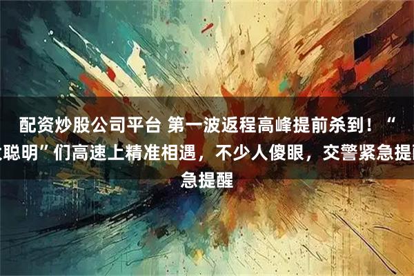 配资炒股公司平台 第一波返程高峰提前杀到！“大聪明”们高速上精准相遇，不少人傻眼，交警紧急提醒