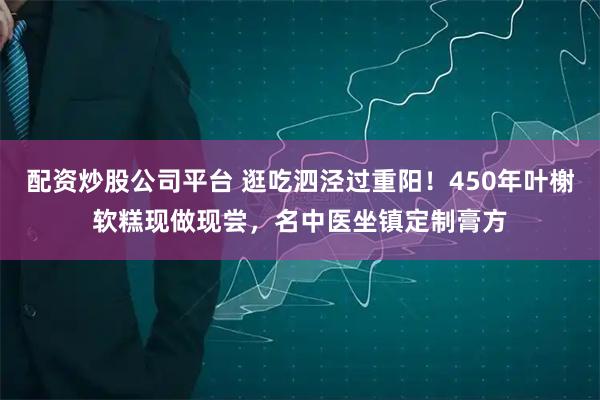 配资炒股公司平台 逛吃泗泾过重阳！450年叶榭软糕现做现尝，名中医坐镇定制膏方