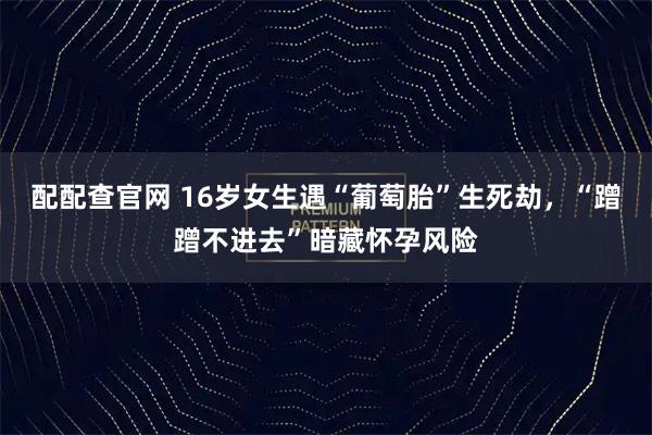 配配查官网 16岁女生遇“葡萄胎”生死劫，“蹭蹭不进去”暗藏怀孕风险