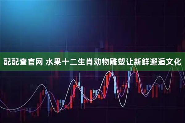 配配查官网 水果十二生肖动物雕塑让新鲜邂逅文化