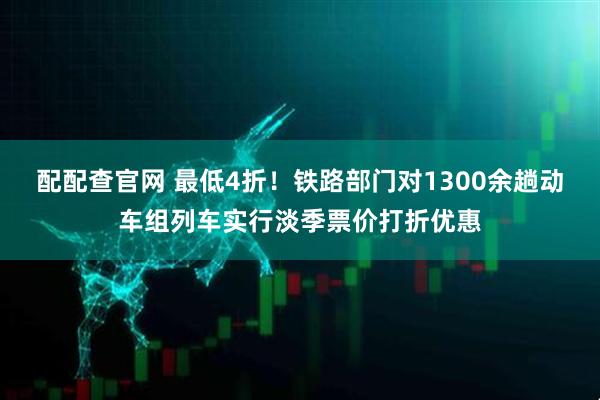 配配查官网 最低4折！铁路部门对1300余趟动车组列车实行淡季票价打折优惠