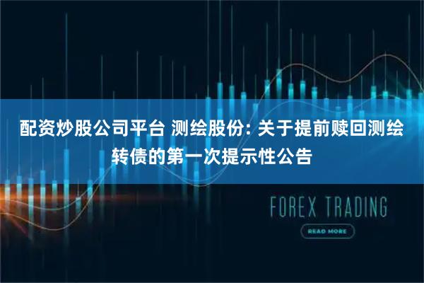配资炒股公司平台 测绘股份: 关于提前赎回测绘转债的第一次提示性公告