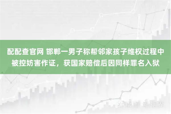 配配查官网 邯郸一男子称帮邻家孩子维权过程中被控妨害作证，获国家赔偿后因同样罪名入狱