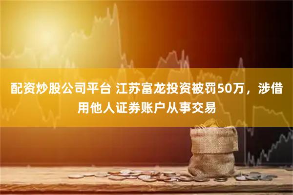 配资炒股公司平台 江苏富龙投资被罚50万，涉借用他人证券账户从事交易