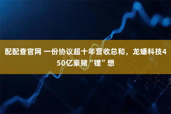 配配查官网 一份协议超十年营收总和，龙蟠科技450亿豪赌“锂”想