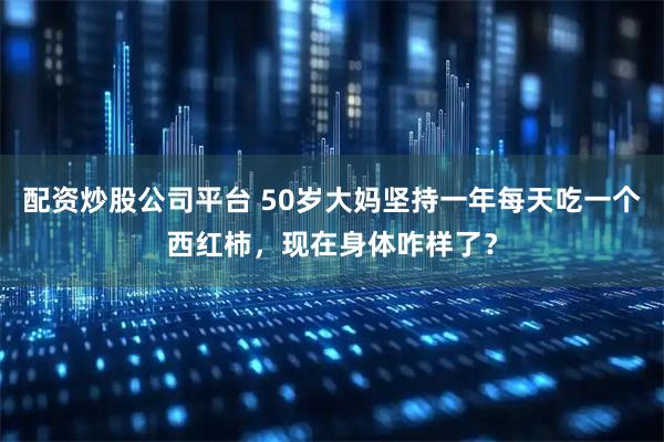 配资炒股公司平台 50岁大妈坚持一年每天吃一个西红柿，现在身体咋样了？