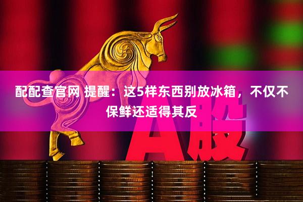 配配查官网 提醒：这5样东西别放冰箱，不仅不保鲜还适得其反