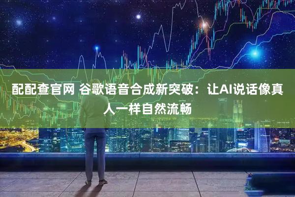 配配查官网 谷歌语音合成新突破：让AI说话像真人一样自然流畅