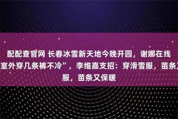 配配查官网 长春冰雪新天地今晚开园，谢娜在线求助“室外穿几条裤不冷”，李维嘉支招：穿滑雪服，苗条又保暖