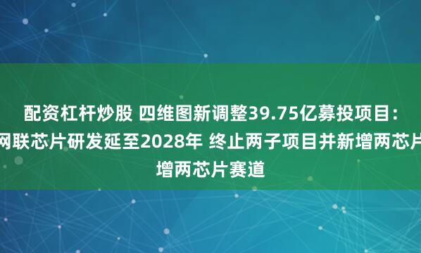 配资杠杆炒股 四维图新调整39.75亿募投项目：智能网联芯片研发延至2028年 终止两子项目并新增两芯片赛道