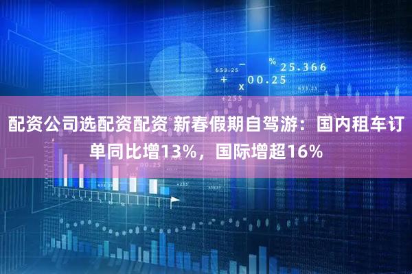 配资公司选配资配资 新春假期自驾游：国内租车订单同比增13%，国际增超16%