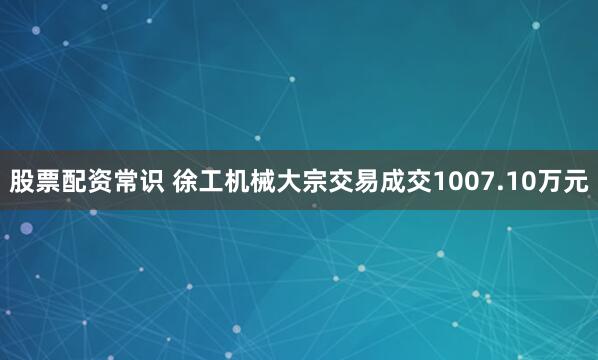 股票配资常识 徐工机械大宗交易成交1007.10万元