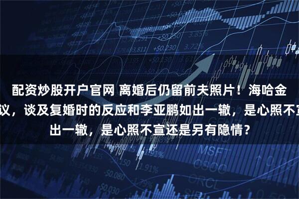 配资炒股开户官网 离婚后仍留前夫照片！海哈金喜直播回应引热议，谈及复婚时的反应和李亚鹏如出一辙，是心照不宣还是另有隐情？