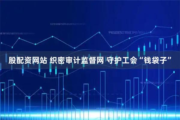 股配资网站 织密审计监督网 守护工会“钱袋子”