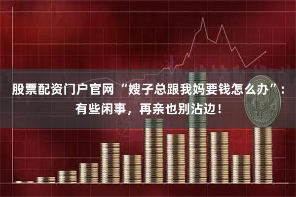 股票配资门户官网 “嫂子总跟我妈要钱怎么办”：有些闲事，再亲也别沾边！