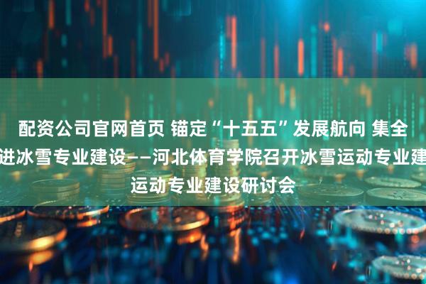 配资公司官网首页 锚定“十五五”发展航向 集全校之力推进冰雪专业建设——河北体育学院召开冰雪运动专业建设研讨会